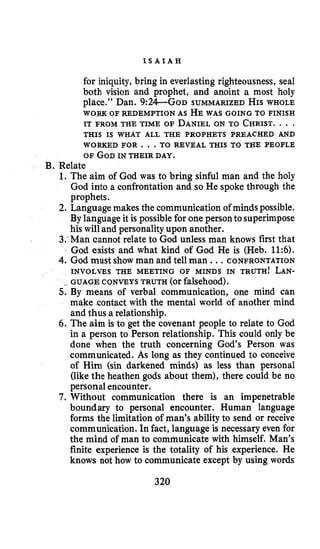 I S A I A H
for iniquity, bring in everlasting righteousness, seal
both vision and prophet, and anoint a most holy
place.’’ Dan. 9:24-Go~ SUMMARIZED HISWHOLE
WORK OF REDEMPTION AS HEWAS GOING TO FINISH
IT FROM THE TIME OF DANIELON TO CHRIST.. . .
THIS IS WHAT ALL THE PROPHETS PREACHED AND
WORKED FOR ...TO REVEAL THIS TO THE PEOPLE
OF GODIN THEIR DAY.
B. Relate
1. The aim of God was to bring sinful man and the holy
God into a confrontation and so He spoke through the
prophets.
2. Languagemakes the communication of minds possible.
By languageit is possiblefor one personto superimpose
his will and personalityupon another.
3:Man cannot relate to God unless man knows first that
God exists and what kind of God He is (Heb. 11:6).
4. God must show man and tell man ...CONFRONTATION
INVOLVES THE MEETING OF MINDS IN TRUTH! LAN-
5. By means of verbal communication, one mind can
make contact with the mental world of another mind
and thus a relationship.
6. The aim is to get the covenant people to relate to God
in a person to Person relationship. This could only be
done when the truth concerning God’s Person was
communicated. As long as they continued to conceive
of Him (sin darkened minds) as less than personal
(like the heathen gods about them), there could be no
personal encounter.
7. Without communication there is an impenetrable
boundary to personal encounter. Human language
forms the limitation of man’s ability to send or receive
communication.Infact, language is necessary even for
the mind of man to communicate with himself. Man’s
finite experience is the totality of his experience. He
knows not how to communicate except by using words
. GUAGE CQNVEYS TRUTH (orfalsehood).
320
 
