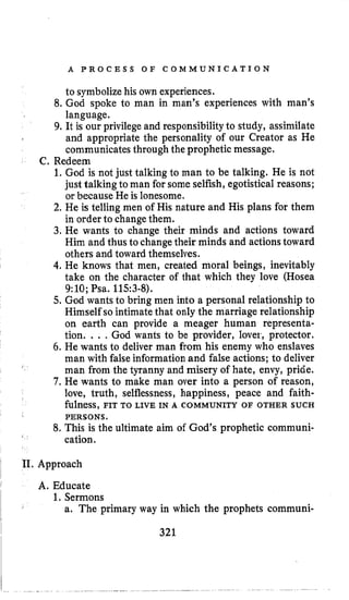 A P R O C E S S O F C O M M U N I C A T I O N
to symbolizehis own experiences.
8. God spoke to man in man’s experiences with man’s
language.
9. It is our privilege and responsibilityto study, assimilate
and appropriate the personality of our Creator as He
communicates through the prophetic message.
C. Redeem
1.God is not just talking to man to be talking. He is not
just talkingto man for some selfish, egotistical reasons;
or because He is lonesome.
2. He is telling men of His nature and His plans for them
in order to change them.
3. He wants to change their minds and actions toward
Him and thus to changetheir minds and actionstoward
others and toward themselves.
4. He knows that men, created moral beings, inevitably
take on the character of that which they love (Hosea
9:lO; Psa. 1153-8).
5.God wantsto bring men into a personal relationship to
Himself so intimatethat only the marriage relationship
on earth can provide a meager human representa-
tion. . . . God wants to be provider, lover, protector.
6. He wants to deliver man from his enemy who enslaves
man with false informationand false actions; to deliver
man from the tyranny and misery of hate, envy, pride.
7, He wants to make man over into a person of reason,
love, truth, selflessness, happiness, peace and faith-
fulness, FIT TO LIVE IN A COMMUNITY OF OTHER SUCH
8. This is the ultimate aim of God’s prophetic communi-
PERSONS.
cation.
11. Approach
A. Educate
1,Sermons
r
a. The primary way in which the prophets communi-
 