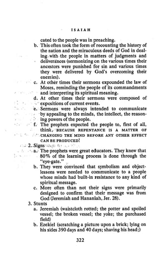 ’ I S A I A H
cated to the people was in preaching.
b. Thisoften took the form of recounting the history of
the nation and the miraculous deeds of God in deal-
ing.with*the people in matters of judgments and
+ deliverdnces (sermonizingon the various times their
ancestors were punished for sin and various times
they were delivered by God’s overcoming their
enemies).
c. At other times their sermons expounded the law of
Moses, reminding the people of its commandments
and interpretingits spiritual meaning.
d. At other times their sermons were composed of
expositionsof currentevents.
. Serma-ns were always intended to communicate
- by appealing to the minds, the intellect, the reason-
:s ing powers of the people.
E. The prophets expected the people to, first of all,
think,. BECAUSE REPENTANCE IS A MATTER OF
CAN BE PRODUCED!
CHANGING THE MIND BEFORE ANY OTHER EFFECT
/. I
phets were great educators. They knew that
80% of the learning process is done through the
66eye-gate.” ,
b. They were convinced that symbolism and object-
lessons were needed to communicate to a people
whose minds had built-in resistance to any kind of
spiritualmessage.
c. More often than not their signs were primarily
designed to confirm that their message was from
God (Jeremiahand Hananiah, Jer. 28).
a. Jeremiah (waistcloth rotted; the potter and spoiled
vessel; the broken vessel; the yoke; the purchased
field)
b. Ezekiel (scratching a picture upon a brick; lying on
his sides390daysand 40 days; shavinghis head;)
3. Stunts
322
 