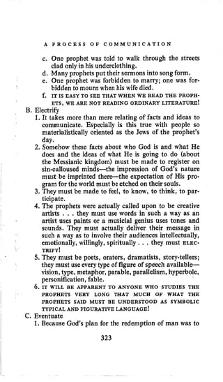 A P R O C E S S O F C O M M U N I C A T I O N
c. One prophet was told to walk through the streets
clad only in his underclothing.
d. Many prophets put their sermons into songform.
e. One prophet was forbidden to marry; one was for-
bidden to mourn when his wife died.
ETS,WE ARE NOT READING ORDINARY LITERATURE!
1.It takes more than mere relating of facts and ideas to
communicate. Especially is this true with people so
materialistically oriented as the Jews of the prophet’s
day.
2. Somehow these facts about who God is and what He
does and the ideas of what He is going to do (about
the Messianic kingdom) must be made to register on
sin-calloused minds-the impression of God’s nature
must be imprinted there-the expectation of His pro-
gram for the world must be etched on their souls.
3. They must be made to feel, to know, to think, to par-
ticipate.
4. The prophets were actually called upon to be creative
artists . . .they must use words in such a way as an
artist uses paints or a musicial genius uses tones and
sounds. They must actually deliver their message in
such a way as to involve their audiences intellectually,
emotionally, willingly, spiritually .. .they must ELEC-
TRIFY I
5. They must be poets, orators, dramatists, storytellers;
they must use everytype of figure of speech available-
vision,type, metaphor, parable, parallelism, hyperbole,
personification, fable.
6 . IT WILL BE APPARENT TO ANYONE WHO STUDIES THE
f. IT IS EASY TO SEE THAT WHEN WE READ THE PROPH-
B. Electrify
PROPHETS VERY LONG THAT MUCH OF WHAT THE
PROPHETS SAID MUST BE UNDERSTOOD AS SYMBOLIC
TYPICAL AND FIGURATIVE LANGUAGE!
C. Eventuate
1. Because God’s plan for the redemption of man was to
323
 