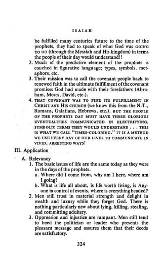 I S A I A H
be fulfilled many centuries future to the time of the
prophets, they had to speak of what God was GOING
TO DO (throughthe Messiah and His kingdom) in terms
the people of their daywould understand!!
2. Much of the predictive element of the prophets is
couched in figurative language; types, symbols, met-
aphors, etc.
3. Their mission was to call the covenant people back to
renewed faith in the ultimate fulfillmentofthecovenant
promises God had made with their forefathers (Abra-
I ham, Moses, David, etc.).
CHRISTANDHISCHURCH (we know this from the N.T.,
Romans, Galatians, Hebrews, etc.). BUT THE PEOPLE
4. THAT COVENANT WAS TO FIND ITS FULFILLMENT IN
OF THE PROPHETS DAY MUST HAVE THESE GLORIOUS
EVENTUALITIES COMMUNICATED IN ELECTRIFYING,
SYMBOLIC TERMS THEY WOULD UNDERSTAND I ..THIS
WE USE EVERY DAY OF OUR LIVES TO COMMUNICATE IN
VIVID, ARRESTING WAYS!
IS WHAT WE CALL “TIMES-COLORING.” IT IS A METHOD
111. Application
r A. Relevancy
1. The basic issuesof life are the same today as they were
in the days of the prophets.
a. Where did I come from, why am I here, where am
I going?
b. What is life all about, is life worth living, is Any-
one in control of events, where is everythingheaded?
2. Men still trust in material strength and delight in
wealth and luxury while they forget God. There is
nothing particularly new about lying, killing, stealing,
and committingadultery.
3. Oppression and injustice are rampant. Men still tend
to heed the politician or leader who presents the
pleasant message and assures them that their deeds
are satisfactory.
324
 