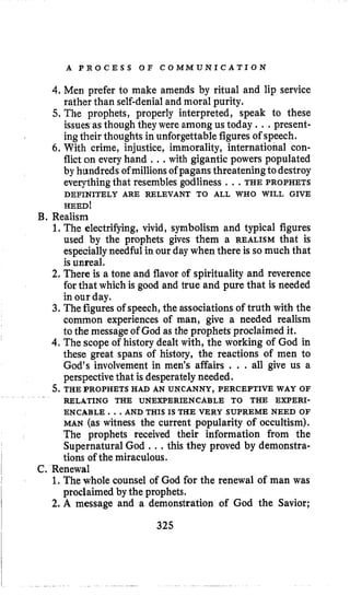A P R O C E S S O F C O M M U N I C A T I O N
4. Men prefer to make amends by ritual and lip service
rather than self-denialand moral purity.
5. The prophets, properly interpreted, speak to these
issues asthough they were among us today ...present-
ingtheir thoughts in unforgettable figures of speech.
6. With crime, injustice, immorality, international con-
flict on every hand , ..with gigantic powers populated
by hundreds ofmillions of pagans threatening todestroy
everythingthat resembles godliness , ., THE PROPHETS
HEED!
B. Realism
DEFINITELY ARE RELEVANT TO ALL WHO WILL GIVE
1.The electrifying, vivid, symbolism and typical figures
used by the prophets gives them a REALISM that is
especiallyneedful in our day when there is so much that
isunreal.
2. There is a tone and flavor of spirituality and reverence
for that which is good and true and pure that is needed
in our day.
3. Thefigures of speech, the associations of truth with the
common experiences of man, give a needed realism
to the message of God as the prophets proclaimed it.
4. The scope of history dealt with, the working of God in
these great spans of history, the reactions of men to
God’s involvement in men’s affairs , . . all give us a
perspectivethat is desperatelyneeded.
5.THE PROPHETS HAD AN UNCANNY, PERCEPTIVE WAY OF
RELATING THE UNEWERIENCABLE TO THE EXPERI-
ENCABLE. .AND THIS IS THE VERY SUPREME NEED OF
MAN (as witness the current popularity of occultism).
The prophets received their information from the
Supernatural God ...this they proved by demonstra-
tions of the miraculous.
1.The whole counsel of God for the renewal of man was
2. A message and a demonstration of God the Savior;
C. Renewal
proclaimed by the prophets.
325
 