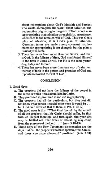 I S A I A H
about redemption; about God’s Messiah and Servant
who would accomplish His work; about salvation and
redemption originating in the grace of God; about man
appropriating that salvationthroughfaith, repentance,
obedience to the revealed will of God. This was God’s
plan of salvation; it is God’s plan of salvation.
Covenant terms are made surer; covenant require-
ments for appropriating it are changed; but the plan is
basicallythe same.
3. There has never been more than one Savior, and that
is God. In the fullnessof time, God manifested Himself
in the flesh in Jesus Christ, but He is the same yester-
day, today and forever.
4. There has never been more than one way of salvation,
the way of faith in the person and promises of God and
repentance toward the will of God.
CONCLUSION
I. GoodNews
A. The prophets did not have the fullness of the gospel in
B. They predicted it, promised it and did so graphically.
C. The prophets had all the particulars, but they just did
not know what person it would be or when it would be ...
but God eveh revealed that to them. (I Pet. 1:lO-12)
D. The good news is this: “What God foretold by the mouth
of all the prophets, that his Christ should suffer, he thus
fulfilled. Repent therefore, and turn again, that your sins
may be blotted out, that times of refreshing may come
from the presence of the Lord ...”(Acts 3:18-19)
E. These days of the New Testament dispensation are the
days that “allthe prophets who have spoken,from Samuel
and those who came afterward” predicted. (Acts 3:24)
the sense in which it was actualized in Christ.
326
 