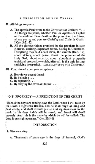 A P R E D I C T I O N O F T H E C H R I S T
11, All things are yours.
A. The apostle Paul wrote to the Christians at Corinth: ‘‘, , .
All things are yours, whether Paul or Apollos or Cephas
or the world or life or death or the present or the future,
all are yours; and you are Christ’s; and Christ is God’s’’
I Cor. 3:21-22.
B. All the glorious things promised by the prophets in such
glorious, exciting, expectant terms, belong to Christians.
Everything they said about Zion, the church (Heb. 12);
about victory; about peace; about the presence of the
Holy God; about security; about abundant prosperity
(spiritual prosperity-which, after all, is the only lasting,
satisfyingprosperity)...ALL BELONGS TO THE CHRISTIAN.
111. Conditioned upon your acceptance
A. How do we accept them?
B. By believing ...
C. By repenting. ..
D. By obeyingthe covenantterms ...
1 0,T. PROPHECY -A PREDICTION OF THE CHRIST
“Behold the days are coming, says the Lord, when I will raise up
for David a righteous Branch, and he shall reign as king and
deal wisely, and shall execute justice and righteousness in the
land. In his days Judah will be saved, and Israel will dwell
securely, And this is the name by which he will be called: The
Lord is our righteousness.” (Jer. 23:s-6)
INTRODUCTION
I I. Give us a king.
A. Thousands of years ago in the days of Samuel, God’s
327
 