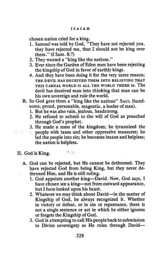 I S A I A H
chosen nation cried for a king.
1. Samuelwas told by God, “They have not rejected you,
they have rejected me, that I should not be king over
them.” (I Sam. 8:7)
2. They wanted a “king likethe nations.”
3. Ever sincethe Garden of Eden men have been rejecting
the kingship of God in favor of earthlykings.
4.And they have been doing it for the very same reason;
THIS CARNAL WORLD IS ALL THE WORLD THERE IS. The
devil has deceived man into thinking that man can be
his own sovereign and rule the world.
B. So God gave them a “king like the nations” SAUL(hand-
some, proud, personable, magnetic, a leader of men).
1. But he was alsovain, jealous, headstrong.
2. He refused to submit to the will of God as preached
through God’s prophet.
3. He made a mess of the kingdom; he tyrannized the
people with taxes.and other oppressive measures; he
led the people into sin; he becomes insane andhelpless;
the nation is helpless.
THE DEVIL HAS DECEIVED THEM INTO BELIEVING THAT
i ..
11. God is King.
A. God can be rejected, but He cannot be dethroned. They
have rejected God from being King, but they never de-
throned Him, and He is still ruling.
1. God appoints another king-David. Now, God says, I
have chosenME a king-not fromoutward appearance,
but I have lookedupon his heart.
2. Whatever we may think about David-in the matter of
Kingship of God, he always recognized it. Whether
in victory or defeat, or in sin or repentance, there is
not a singlesentence or act in which he either ignores
or forgetsthe Kingship of God.
3. God is attemptingto call Hispeopleback to submission
to Divine sovereignty as He rules through David-
328
 