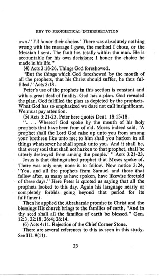 KEY TO PROPHETICAL INTERPRETATION
own.” 1’11honor their choice.’ There was absolutely nothing
wrong with the message I gave, the method I chose, or the
Messiah I sent. The fault lies totally within the man. He is
accountable for his own decisions; I honor the choice he
made in his life.”
(4)Acts 3:18-26.Things God foreshowed.
“But the things which God foreshowed by the mouth of
all the prophets, that his Christ should suffer, he thus ful-
filled.” Acts 3:18.
Peter’s use of the prophets in this section is constant and
with a great deal of finality. God has a plan. God revealed
the plan. God fulfilledthe plan as depicted by the prophets.
What God has so emphasized we dare not call insignificant.
We must pay attention.
(5)Acts 3:21-23.Peter here quotes Deut. 18:15-18.
‘‘. , . Whereof God spoke by the mouth of his holy
prophets that have been from of old. Moses indeed said, ’A
prophet shall the Lord God raise up unto you from among
your brethren like unto me; to him shall you harken in all
things whatsoever he shall speak unto you. And it shall be,
that every soulthat shall not harken to that prophet, shall be
utterly destroyed from among the people.’ ” Acts 3:21-23.
Jesus is that distinguished prophet that Moses spoke of.
There was only one; none is to follow. Now notice 3:24,
“Yea, and all the prophets from Samuel and those that
follow after, as many as have spoken, have likewise foretold
of these days.” Here Peter is quoted as saying that all the
prophets looked to this day. Again his language nearly or
completely forbids going beyond that period for its
fulfillment.
Then he applied the Abrahamic promise to Christ and the
blessingsHis church brings to the families of earth, “And in
thy seed shall all the families of earth be blessed.’’ Gen.
12:3,22:18;26:4;28:14.
(6)Acts 4:11. Rejectionof the Chief Corner Stone.
There are several references to this as seen in this study.
See111. #(ll).
23
 