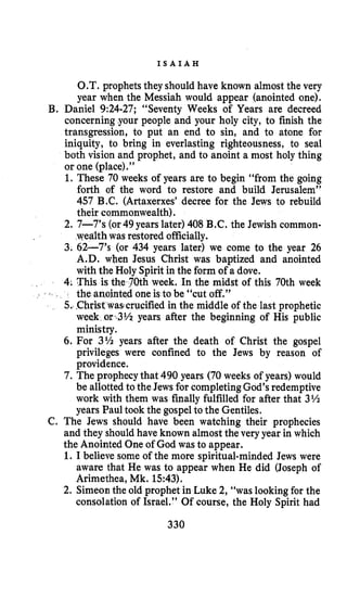 I S A I A H
O.T. prophets they should have known almost the very
year when the Messiah would appear (anointed one).
B. Daniel 9:24-27; “Seventy Weeks of Years are decreed
concerning your people and your holy city, to finish the
transgression, to put an end to sin, and to atone for
iniquity, to bring in everlasting righteousness, to seal
both vision and prophet, and to anoint a most holy thing
or one (place).”
1. These 70 weeks of years are to begin “from the going
forth of the word to restore and build Jerusalem”
457 B.C. (Artaxerxes’decree for the Jews to rebuild
their commonwealth).
2. 7-7’s (or49 years later) 408 B.C. the Jewish common-
wealth was restored officially.
3. 62-7’s (or 434 years later) we come to the year 26
A.D. when Jesus Christ was baptized and anointed
with the Holy Spiritin the form of a dove.
4. This is the 70th week. In the midst of this 70th week
the anointed one is to be “cut off.”
5. .Christwas1crucified in the middle of the last prophetic
week o r 4 % years after the beginning of His public
ministry.
6. For 3Ih years after the death of Christ the gospel
privileges were confined to the Jews by reason of
providence.
7. The prophecy that 490 years (70 weeks of years) would
be allotted to the Jews for completingGod’sredemptive
work with them was finally fulfilled for after that 3%
years Paul took the gospel to the Gentiles.
C. The Jews should have been watching their prophecies
and they should have known almost the very year in which
the Anointed One of God was to appear.
1. I believe some of the more spiritual-minded Jews were
aware that He was to appear when He did (Joseph of
Arimethea, Mk. 1543).
2. Simeon the old prophet in Luke 2, “was lookingfor the
consolation of Israel.” Of course, the Holy Spirit had
330
 