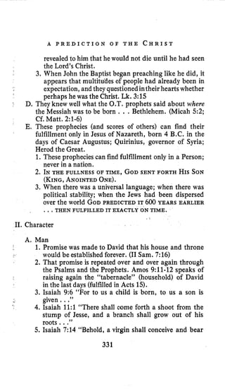 A P R E D I C T I O N O F T H E C H R I S T
revealedto him that he would not die until he had seen
the Lord’s Christ.
3. When John the Baptist began preaching like he did, it
appears that multitudes of people had already been in
expectation, and theyquestionedintheir hearts whether
perhaps he was the Christ. Lk. 3:15
D. They knew well what the O.T.prophets said about where
the Messiah was to be born . ..Bethlehem. (Micah 5:2;
Cf. Matt. 2:l-6)
E. These prophecies (and scores of others) can find their
fulfillment only in Jesus of Nazareth, born 4 B.C. in the
days of Caesar Augustus; Quirinius, governor of Syria;
Herod the Great.
1. These propheciescan find fulfillment only in a Person;
never in a nation.
2. INTHE FULLNESS OF TIME,GODSENT FORTH HISSON
(KING,ANOINTEDONE).
3. When there was a universal language; when there was
political stability; when the Jews had been dispersed
over the world GODPREDICTED IT600 YEARS EARLIER
...THEN FULFILLED IT EXACTLY ON TIMR.
11. Character
A, Man
1. Promise was made to David that his house and throne
would be established forever. (I1Sam. 7:16)
2. That promise is repeated over and over again through
the Psalms and the Prophets. Amos 9:ll-12 speaks of
raising again the “tabernacle” (household) of David
in the last days (fulfilledin Acts 15).
3. Isaiah 9:6 “For to us a child is born, to us a son is
4.Isaiah 1l:l “There shall come forth a shoot from the
stump of Jesse, and a branch shall grow out of his
roots. ..”
5. Isaiah 7:14 “Behold, a virgin shall conceive and bear
Y given. ..”
331
 