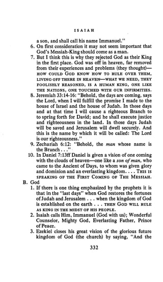 I S A I A H
a son, and shall call his name Immanuel.”
6. On first consideration it may not seem important that
God’s Messiah-Kingshould come as aman.
7. But I think this is why they rejected God as their King
in the first place. God was off in heaven, far removed
from their experiencesand problems (they thought)-
HOW COULD GODKNOW HOW TO RULE OVER THEM,
LIVING OFF THERE IN HEAVEN-WHAT WE NEED, THEY
FOOLISHLY REASONED, IS A HUMAN KING, ONE LIKE
THE NATIONS, ONE TOUCHED WITH OUR INFIRMITIES.
8. Jeremiah 33:14-16:“Behold, the days are coming, says
the Lord, when I will fulfill the promise I made to the
house of Israel and the house of Judah. In those days
and at that time I will cause a righteous Branch to
to spring forth for David; and he shall execute justice
and righteousness in the land. In those days Judah
will be saved and Jerusalem will dwell securely. And
this is the name by which it will be called: The Lord
is our righteousness.”
9. Zechariah 6:12: “Behold, the man whose name is
the Branch. ..”
10. In Daniel 7:13ffDaniel is given a vision of one coming
with the clouds of heaven-one like a son ofman, who
came to the Ancient of Days, to whom was given glory
and dominion and an everlasting kingdom. ...THISIS
SPEAKING OF THE FIRSTCOMINGOF THEMESSIAH.
1. If there is one thing emphasized by the prophets it is
that in the “last days” when God restores the fortunes
of Judah and Jerusalem ...when the kingdom of God
is established on the earth ...THEN GODWILL RULE
2. Isaiah calls Him, Immanuel (God with us); Wonderful
Counselor, Mighty God, Everlasting Father, Prince
of Peace.
3. Ezekiel closes his great vision of the glorious future
kingdom of God (the church) by saying, “And the
B. God
AS KING IN THE MIDST OF HIS PEOPLE.
332
 