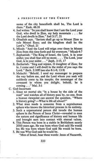 A P R E D I C T I O N O F T H E C H R I S T
name of the city henceforth shall be, The Lord is
there.” Ezek. 48:35
4.Joel writes: “Soyou shall know that I am the Lord your
God, who dwell in Zion, my holy mountain . . .for
the Lord dwells in Zion.” Joel 3:17,21
5, Obadiah says, “Saviors shall go up to Mount Zion to
rule Mount Esau; and the kingdom shall be the
Lord’s.’’Obad. 21
6. Micah: “And the Lord will reign over them in Mount
Zion from this time forth and for evermore.’’Micah4:7
7. Zephaniah: “The King of Israel, the Lord, is in your
midst; you shall fear evil no more. .., The Lord, your
God, is in your midst, ..”Zeph. 3:15,17
8. Zechariah: “Sing and rejoice, 0 daughter of Zion; for
lo, I come and I will dwell in the midst of you says the
Lord.” Zech. 2:lOff (see also 8:l-8;13:9)
9. Malachi: “Behold, I send my messenger to prepare
the way before me, and the Lord whom you seek will
suddenly come tq his temple; the messenger of the
covenant in whom you delight, behold, he is
coming ...”Mal. 3:l
C. God-Incarnate
1. Since nd mortal sits “in a house by the side of the
road” and watches all of history pass by, no one, from
a human viewpoint can answer the question, “Where
is history going?-What is life all about?”
2. What man needs is someone from a suprahuman
sphere who knows the historical process in its entirety.
3. Such a supernatural person did invade the human
sphere in the Person of Jesus Christ-revealed to men
the nature and significance of history and human life
and brought men into contact with eternal values.
4. This Person was born in a stable in Bethlehem nearly
2000 years ago. He was born when God said He would
be; He was born where God said He would be born.
“Men oilsrael, hear these words: Jesus of Nazareth,
5,He was Who God said he would be.
333
 