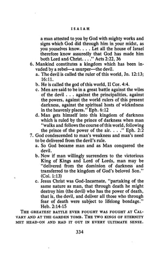 I S A I A H
a man attestedto you by God with mighty works and
signs which God did through him in your midst, as
you youselves know. ...Let all the house of Israel
therefore know assuredly that God has made him
both Lord and Christ. ...” Acts 2:22,36
6. Mankind constitutes a kingdom which has been in-
vaded by a rebel-a usurper-the devil.
a. The devil is called the ruler of this world, Jn. 12:13;
b. He is calledthe god of this world, I1Cor. 4:4.
c. Men are saidto be in a great battle against the wiles
of the devil . . .against the principalities, against
the powers, against the world rulers of this present
darkness, against the spiritual hosts of wickedness
in the heavenly places.” Eph. 6:12
d. Man gets himself into this kingdom of darkness
which is ruled by the prince of darkness when man
“walks and followsthe courseofthisworld,following
the prince of the power of the air. . . .” Eph. 2:2
7. God condescended to man’s weakness and man’s need
to be delivered from the devil’srule.
a. So God became man and as Man conquered the
devil.
b. Now if man willingly surrenders to the victorious
King of Kings and Lord of Lords, man may be
“delivered from the dominion of darkness and
transferred to the kingdom of God’s beloved Son.’’
(Col. 1:13)
c. Jesus Christ was God-Incarnate, “partaking of the
same nature as man, that through death he might
destroy him (the devil) who has the power of death,
that is, the devil, and deliver all those who through
fear of death were subject to lifelong bondage.”
Heb. 2:14-15
THEGREATEST BATTLE EVER FOUGHT WAS FOUGHT AT CAL-
VARY AND AT THE GARDEN TOMB. THETWO KINGS OF ETERNITY
16:ll.
MET HEAD-ON AND HAD IT OUT IN EVERY ULTIMATE SENSE.
334
 