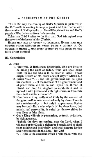 A P R E D I C T I O N O F T H E C H R I S T
This is the way the coming of God’s Messiah is pictured in
the 0.T.-He is coming to wage a great and final battle with
the enemiesof God’s people. ...He will be victorious and God’s
peoplewill be deliveredfromtheir enemies.
Colossians 2:8-15 refers to the fact that God triumphed over
the powers of darkness in him (Christ).
EVERYMAN HAS AN OPTION TO EXERCISE. EVERYMAN MAY
CHOOSE WHICH KINGDOM HE WANTS TO BE A CITIZEN IN. O F
COURSE IT MEANS A MAN MUST SUBMIT TO THE RULE OF THE
KING OF HIS CHOICE!
111. Commission
A. Rule
1. “But you, 0 Bethlehem Ephrathah, who are little to
be among the clans of Judah, from you shall come
forth for me one who is to be ruler in Israel, whose
origin is from of old, from ancient days.” Micah 5 2
2. Isaiah 9:6-7 ‘’. . . and the government will be upon
his shoulder ...of the increase of his government and
of peace there will be no end, upon the throne of
David, and over his kingdom to establish it and to
uphold it with justice and with righteousness from this
time forth and for evermore.”
3. How does a King really rule? Only by the consent of
the governed! A rule sustained only by sheer force is
not a rule in reality .., but only in appearance. Bodies
may be controlled and manipulated by sheer force, but
minds, real personality, is ruled by ideas- either by
true ideas or false ideas.
4. God’s Kingwill rule by persuasion, by truth, byjustice,
by righteousness.
“Behold the days are coming, says the Lord, when I
will raise up for David a righteous Branch, and he shall
reign as king and deal wisely, and shall executejustice
and righteousness in the land.” Jer. 23:s
‘‘. . .this is the covenant which I will make with the
335
 