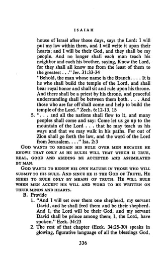 I S A I A H
house of Israel after those days, says the Lord: I will
put my law within them, and I will write it upon their
hearts; and I will be their God, and they shall be my
people, And no longer shall each man teach his
neighbor and each his brother, saying, Know the Lord,
for they shall all know me from the least of them to
the greatest . .”Jer. 31:33-34
“Behold, the man whose name is the Branch. ...It is
he who shall build the temple of the Lord, and shall
bear royalhonor and shall sit and rule upon his throne.
And there shall be a priest by his throne, and peaceful
understanding shall be between them both. . . .And
those who are far off shall come and help to build the
temple of the Lord.” Zech. 6:12-13,15
5. ‘‘. . .and all the nations shall flow to it, and many
peoples shall come and say: Come let us go up to the
mountain of the Lord . . .that he may teach us his
ways and that we may walk in his paths. For out of
Zion shall go forth the law, and the word of the Lord
from Jerusalem. ...”Isa. 2 3
GODWANTS TO REGAIN HIS RULE OVER MEN BECAUSE HE
KNOWS THAT ONLY AS HE RULES WILL THAT WHICH IS TRUE,
REAL, GOOD AND ABIDING BE ACCEPTED AND ASSIMILATED
BY MAN.
GOD WANTS TO RENEW HIS OWN NATURE IN THOSE WHO WILL
SUBMIT TO HIS RULE. ANDSINCE HE IS THE GODOF TRUTH,HE
SEEKS TO RULE ONLY BY MEANS OF TRUTH. HE WILL RULE
WHEN MEN ACCEPT HIS WILL AND WORD TO BE WRITTEN ON
THEIR MINDS AND HEARTS.
B. Provide
1. “And I will set over them one shepherd, my servant
David, and he shall feed them and be their shepherd.
And I, the Lord will be their God, and my servant
David shall be prince among them; I, the Lord, have
spoken,” Ezek. 3423
2. The rest of that chapter (Ezek. 3425-30) speaks in
glowing, figurative language of all the blessings God,
336
 