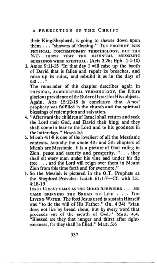A P R E D I C T I O N O F T H E C H R I S T
their King-Shepherd, is going to shower down upon
them .., “showers of Blessing.” THEPROPHET USES
BEESSINGS WERE SPIRITUAL. (Acts 3:26; Eph. 1:3-10)
3. Amos 9:11~15“In that day I will raise up the booth
of David that is fallen and repair its breaches, and
raise up its ruins, and rebuild it as in the days of
old ...”
The remainder of this chapter describes again in
PHYSICAL, AGRICULTURAL TERMINOLOGY, the future
gloriousprovidenceoftheRulerofIsraelforHissubjects.
Again, Acts 1512-18 is conclusive that Amos’
prophecy was fulfilled in the church and the spiritual
blessings of redemption and salvation.
4. “Afterwardthe childrenof Israel shall return and seek
the Lord their God, and David their king; and they
shall come in fear to the Lord and to his goodness in
the latter days.” Hosea 3:5
5. Micah 4:l-8 is one of the loveliest of all the Messianic
contexts. Actually the whole 4th and 5th chapters of
Micah are Messianic. It is a picture of God ruling in
Zion, peace and security and prosperity. ‘‘. . . they
shall sit every man under his vine and under his fig
tree . ..and the Lord will reign over them in Mount
Zion from this time forth and for evermore.”
6. So the Messiah is pictured in the O.T. Prophets as
the Shepherd-Provider. Isaiah 61:1-7-Cf. with Lk.
JESUS CHRISTCAME AS THE GOODSHEPHERD.. .HE
CAME BRINGING THE BREAD OF LIFE . . . THE
LIVINGWATER.Thefood Jesus used to sustainHimself
was*“todo the will of His Father.” (Jn. 4:34) “Man
does not live by bread alone, but by every word that
proceeds out of the mouth of God.” Matt. 4:4.
“Blessed are they that hunger and thirst after right-
eousness,for they shallbefilled.” Matt. 5:6
PHYSJCAL, CONTEMPORARY TERMINOLOGY, BUT THE
N.T. SHOWS THAT THE ESSENTIAL MESSIANIC
4:18-19
337
 