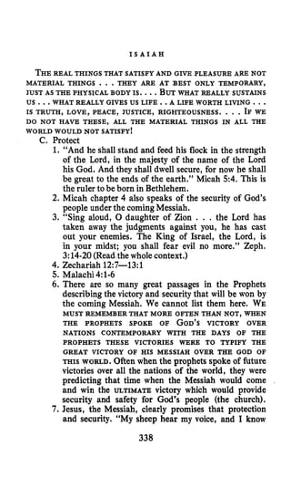 I S A I A H
THEREAL THINGS THAT SATISFY AND GIVE PLEASURE ARE NOT
JUST AS THE PHYSICAL BODY IS. ...BUTWHAT REALLY SUSTAINS
MATERIAL THINGS . . .THEY ARE AT BEST ONLY TEMPORARY,
US ...WHAT REALLY GIVES US LIFE ..A LIFE WORTH LIVING ...
IS TRUTH, LOVE, PEACE, JUSTICE, RIGHTEOUSNESS. . . .IF WE
DO NOT HAVE THESE, ALL THE MATERIAL THINGS IN ALL THE
WORLD WOULD NOT SATISFY!
C. Protect
1. “And he shall stand and feed his flock in the strength
of the Lord, in the majesty of the name of the Lord
his God. And they shall dwell secure, for now he shall
be great to the ends of the earth.” Micah 5 4 . This is
the ruler to be born in Bethlehem.
2. Micah chapter 4 also speaks of the security of God’s
people under the comingMessiah.
3. “Sing aloud, 0 daughter of Zion . . . the Lord has
taken away the judgments against you, he has cast
out your enemies. The King of Israel, the Lord, is
in your midst; you shall fear evil no more.” Zeph.
3:14-20(Readythewhole context.)
4.Zechariah 12:7-13:l
5.Malachi 4:l-6
6.There are so many great passages in the Prophets
describing the victory and securitythat will be won by
the coming Messiah. We cannot list them here. WE
THE PROPHETS SPOKE OF GOD’SVICTORY OVER
MUST REMEMBER THAT MORE OFTEN THAN NOT, WHEN
NATIONS CONTEMPORARY WITH THE DAYS OF THE
PROPHETS THESE VICTORIES WERE TO TYPIFY THE
GREAT VICTORY OF HIS MESSIAH OVER THE GOD OF
THIS WORLD.Often when the prophets spoke of future
victories over all the nations of the world, they were
predicting that time when the Messiah would come
and win the ULTIMATE victory which would provide
security and safety for God’s people (the church).
7. Jesus, the Messiah, clearly promises that protection
and security. “My sheep hear my voice, and I know
338
 