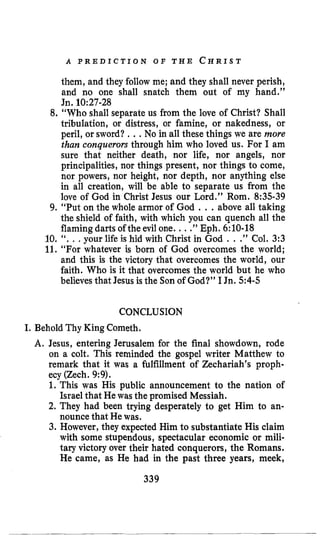 A P R E D I C T I O N O F T H E C H R I S T
them, and they follow me; and they shall never perish,
and no one shall snatch them out of my hand.”
Jn.10:27-28
8.“Who shall separate us from the love of Christ? Shall
tribulation, or distress, or famine, or nakedness, or
peril, or sword? ...No in all these things we are more
than conquerors through him who loved us. For I am
sure that neither death, nor life, nor angels, nor
principalities, nor things present, nor things to come,
nor powers, nor height, nor depth, nor anything else
in all creation, will be able to separate us from the
love of God in Christ Jesus our Lord.” Rom. 8:35-39
9. “Put on the whole armor of God ...above all taking
the shield of faith, with which you can quench all the
flamingdarts of the evil one. ...”Eph. 6:10-18
10. “..,your life is hid with Christ in God . .” Col. 3:3
11. “For whatever is born of God overcomes the world;
and this is the victory that overcomes the world, our
faith. Who is it that overcomes the world but he who
believes that Jesus is the Sonof God?” I Jn.54-5
CONCLUSION
I. Behold Thy King Cometh.
A. Jesus, entering Jerusalem for the final showdown, rode
on a colt. This reminded the gospel writer Matthew to
remark that it was a fulfillment of Zechariah’s proph-
ecy (Zech. 9:9).
1.This was His public announcement to the nation of
Israel that Hewas the promised Messiah.
2. They had been trying desperately to get Him to an-
nouncethat He was.
3. However, they expected Him to substantiate His claim
with some stupendous, spectacular economic or mili-
tary victoryover their hated conquerors, the Romans.
He came, as He had in the past three years, meek,
339
 