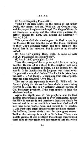 I S A I A H
(7) Acts 4:25quotingPsalms 28:1.
“Who by the Holy Spirit, by the mouth of our father
David, thy servant, did say, ‘Why did the Gentiles rage,
and the peoples imagine vain things? The kings of the earth
set themselves in array, and the rulers were gathered to-
gether, against the Lord, and against his anointed?’ ”
Acts 4:25,26.
This speaks of all who stand opposed to God in rejecting
the Messiah He sent into the world. The Psalm continues
to show God’s complete victory and their complete and
eternal loss in this rejection. But it came as no surprise
to God.
(8) Acts 7:37 quoting Deut. 18:15-18, same as Acts
3:18-26.Please refer to section #5of IV.
(9) Acts 8:28-40quoting Isa. 5358.
“Now the passage of the scripture which he was reading
was this; He was led as a sheep to the slaughter; and as a
lamb before his shearers is dumb. So he opened not his
mouth: In his humiliation his judgment was taken away:
His generation who shall declare? For his life is taken from
the earth ...And Philip ...beginning from this scripture,
preached unto him Jesus.” Acts 8:32-35.
The key to this experience is verse 35. Philip told the
Eunuch plainly that the section from which he was reading
referred to Jesus. This is a “Suffering Servant” section of
Old Testament prophecy. If this part applies to Jesus the
whole sectiondoes.
Again the significance of this prophecy and its God
inspired interpretation can not be over emphasized. Either
the Bible is man-made and therefore a hoax and should be
banned and burned or else it is a book from God and all
men had better buckle down and submit to its oracles.
If God wenttothe extentof the cross (thepredicted Messiah -
the Suffering Servant died) it was for some great reason.
To flout this message is to spit in God’s face. There is no
middle ground. If God predicted these things then fulfilled
them all to the very letter, you had better be sure that when
24
 