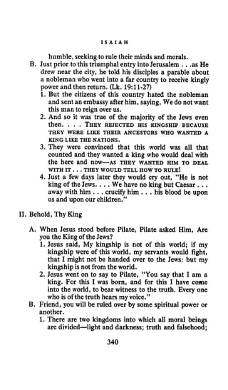 I S A I A H
humble, seekingto rule their minds and morals.
B. Just prior to this triumphal entry into Jerusalem ...as He
drew near the city, he told his disciples a parable about
a nobleman who went into a far country to receive kingly
power and then return. (Lk. 19:ll-27)
1. But the citizens of this country hated the nobleman
and sent an embassyafter him, saying,We do not want
this man to reign over us.
2. And so it was true of the majority of the Jews even
then. . . . THEYREJECTED HIS KINGSHIP BECAUSE
THEY WERE LIKE THEIR ANCESTORS WHO WANTED A
KING LIKE THE NATIONS.
3. They were convinced that this world was all that
counted and they wanted a king who would deal with
the here and now-AS THEY WANTED HIM TO DEAL
WITH IT. ..THEY WOULD TELL HOW TO RULE!
4. Just a few days later they would cry out, “He is not
king of the Jews. ...We have no king but Caesar ...
away with him ...crucify him .. .his blood be upon
us and upon our children.”
11. Behold, Thy King
A. When Jesus stood before Pilate, Pilate asked Him, Are
you the King of the Jews?
1. Jesus said, My kingship is not of this world; if my
kingship were of this world, my servants would fight,
that I might not be handed over to the Jews: but my
kingship is not from the world.
2. Jesus went on to say to Pilate, “You say that I am a
king. For this I was born, and for this I have come
into the world, to bear witness to the truth. Every one
who is of the truth hears my voice.”
B. Friend, you will be ruled over by some spiritual power or
another.
1. There are two kingdoms into which all moral beings
are divided-light and darkness; truth and falsehood;
340
 