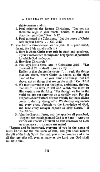 A P O R T R A I T O F T H E C H U R C H
righteousness and sin.
2. Paul exhorted the Roman Christians, “Let not sin
therefore reign in your mortal bodies, to make you
obeytheir passions.” Rom, 6:12
3. Paul exhorted the Colossians, “Let the peace of Christ
rule in your hearts ..,” Col. 3:15
C. You have a throne-room within you. It is your mind,
(heart, the Bible usually callsit.)
1. Here is where Christ must rule in truth and goodness,
if you want to reach thehigh and holy spiritual potential
for which God made you.
2. How does Christ rule?
3. Paul says just a verse later in Colossians 3:16- “Let
the word of Christ dwell inyour richly. ...”
Earlier in that chapter he wrote, I ‘ . . .seek the things
that are above, where Christ is, seated at the right
hand of God. . . . Set your minds on things that are
above, not on things that are on the earth.” Col. 3:l-2
4. We must surrender our thoughts, ambitions, desires,
motives to His revealed will and Word. We must let
Him capture our thinking. “For though we live in the
world we are not carrying on a worldly war. For the
weapons of our warfare are not worldly but have divine
power to destroy strongholds. We destroy arguments
and every proud obstacle to the knowledge of God,
and take every thought captive to obey Christ.” I1
Cor, 10:3-5
5. John the Baptist, Jesus, and the apostles all preached,
“Repent, for the kingdom of God is at hand.” ANYONE
WHO WANTS TO BE A CITIZEN OF THE KINGDOM OF GOD
MU STREPENT ...CHANGE HIS MIND!
“Repent and be immersed, everyone of you in the name of
Jesus Christ, for the remission of sins, and you shall receive
the gift of the Holy Spirit. For unto you is the promise and unto
all that are afar off, even as many as the Lord our God shall
call unto him.”
341
 