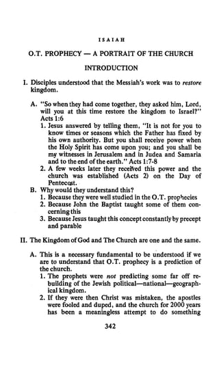 I S A I A H
O.T. PROPHECY -A PORTRAIT OF THE CHURCH
INTRODUCTION
I. Disciples understood that the Messiah’s work was to restore
kingdom.
A. “SOwhen they had come together, they asked him, Lord,
will you at this time restore the kingdom to Israel?’’
Acts 1:6
1.Jesus answered by telling them, “It is not for you to
know times or seasons which the Father has fixed by
his own authority. But you shall receive power when
the Holy Spirit has come upon you; and you shall be
my witnesses in Jerusalem and in Judea and Samaria
and to the end of the earth.” Acts 1:7-8
2. A few weeks later they receited this power and the
church was established (Acts 2) on the Day of
Pentecqst.
B. Why would they understand this?
1. Because they were well studied in the O.T. prophecies
2. Because John the Baptist taught some of them con-
3. Because Jesus taught this conceptconstantlyby precept
cerning this
and parable
11. The Kingdomof God and The Church are one and the same.
A. This is a necessary fundamental to be understood if we
are to understand that O.T. prophecy is a prediction of
the church.
1.The prophets were not predicting some far off re-
building of the Jewish political-national-geograph-
ical kingdom.
2. If they were then Christ was mistaken, the apostles
were fooled and duped, and the church for 2000 years
has been a meaningless attempt to do something
342
 