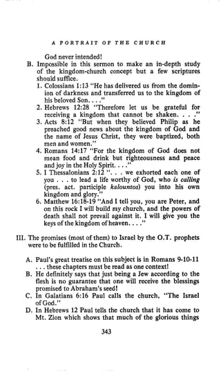 A P O R T R A I T O F T H E C H U R C E
God never intended!
B, Impossible in this sermon to make an in-depth study
of the kingdom-church concept but a few scriptures
should suffice.
1. Colossians 1:13 “He has delivered us from the domin-
ion of darkness and transferred us to the kingdom of
his beloved Son. ...”
2. Hebrews 12:28 “Therefore let us be grateful for
receiving a kingdom that cannot be shaken. . . .
3. Acts 8:12 “But when they believed Philip as he
preached good news about the kingdom of God and
the name of Jesus Christ, they were baptized, both
men and women.”
4. Romans 14:17 “For the kingdom of God does not
mean food and drink but righteousness and peace
and joy in the Holy Spirit. ...”
5. I Thessalonians 2:12 “. . . we exhorted each one of
you . . .to lead a life worthy of God, who is calling
(pres. act. participle kalountos) you into his own
kingdom and glory.”
6. Matthew 16:18-19“And I tell you, you are Peter, and
on this rock I will build my church, and the powers of
death shall not prevail against it. I will give you the
keys of the kingdom of heaven. ...”
9 9
111. The promises (most of them) to Israel by the O.T. prophets
were to be fulfilled in the Church.
A. Paul’s great treatise on this subject is in Romans 9-10-11
..,these chapters must be read as one context!
B. He definitely says that just being a Jew according to the
flesh is no guarantee that one will receive the blessings
promised to Abraham’s seed!
C. In Galatians 6:16 Paul calls the church, “The Israel
of God.”
D. In Hebrews 12 Paul tells the church that it has come to
Mt. Zion which shows that much of the glorious things
343
 