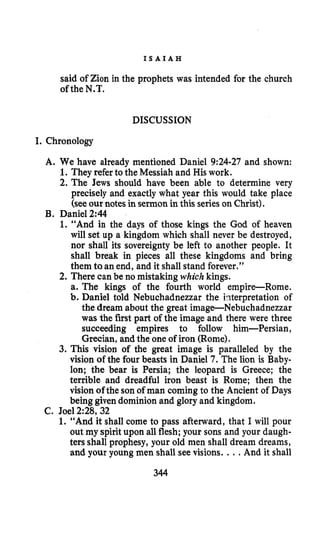 I S A I A H
said of Zion in the prophets was intended for the church
of the N.T.
DISCUSSION
I. Chronology
A. We have already mentioned Daniel 9:24-27 and shown:
1.They referto the Messiah and His work.
2. The Jews should have been able to determine very
precisely and exactly what year this would take place
(see our notes in sermon in this serieson Christ).
B. Daniel 2:44
1. “And in the days of those kings the God of heaven
will set up a kingdom which shall never be destroyed,
nor shall its sovereignty be left to another people. It
shall break in pieces all these kingdoms and bring
them to an end, and it shall stand forever.”
2. There can be no mistaking which kings.
a. The kings of the fourth world empireRome.
b. Daniel told Nebuchadnezzar the hterpretation of
the dream about the great image-Nebuchadnezzar
was the first part of the image and there were three
succeeding empires to follow him-Persian,
Grecian, and the one of iron (Rome).
3. This vision of the great image is paralleled by the
vision ofthe four beasts in Daniel 7. The lion is Baby-
lon; the bear is Persia; the leopard is Greece; the
terrible and dreadful iron beast is Rome; then the
vision of the son of man coming to the Ancient of Days
being given dominion and glory and kingdom.
1. “And it shall come to pass afterward, that I will pour
out my spirit upon all flesh; your sons and your daugh-
ters shall prophesy, your old men shall dream dreams,
and your young men shall see visions. ...And it shall
C. Joel 2:28, 32
344
 