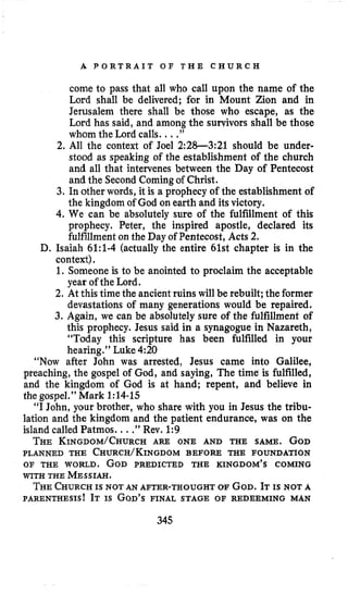 A P O R T R A I T O F T H E C H U R C H
come to pass that all who call upon the name of the
Lord shall be delivered; for in Mount Zion and in
Jerusalem there shall be those who escape, as the
Lord has said, and among the survivors shall be those
whom the Lord calls. ...”
2. All the context of Joel 2:28-321 should be under-
stood as speaking of the establishment of the church
and all that intervenes between the Day of Pentecost
and the Second Comingof Christ.
3. In other words, it is a prophecy of the establishment of
the kingdom of God on earth and its victory.
4.We can be absolutely sure of the fulfillment of this
prophecy. Peter, the inspired apostle, declared its
fulfillment on the Day of Pentecost, Acts 2.
D. Isaiah 6l:l-4 (actually the entire 61st chaptet is in the
context).
1. Someone is to be anointed to proclaim the acceptable
year of the Lord.
2. At this time the ancient ruins will be rebuilt;the former
devastations of many generations would be repaired.
3. Again, we can be absolutely sure of the fulfillment of
this prophecy. Jesus said in a synagogue in Nazareth,
“Today this scripture has been fulfilled in your
hearing.’’ Luke 4:20
“Now after John was arrested, Jesus came into Galilee,
preaching, the gospel of God, and saying, The time is fulfilled,
and the kingdom of God is at hand; repent, and believe in
the gospel.” Mark 1:14-15
“I John, your brother, who share with you in Jesus the tribu-
lation and the kingdom and the patient endurance, was on the
island called Patmos. ...”Rev. 1:9
THE KINGDOM/CHURCHARE ONE AND THE SAME. GOD
PLANNED THE CHURCH/KINGDOMBEFORE THE FOUNDATION
OF THE WORLD. GOD PREDICTED THE KINGDOM’S COMING
WITH THE MESSIAH.
THECHURCHIS NOT AN AFTER-THOUGHT OF GOD.IT IS NOT A
PARENTHESIS! IT IS GOD’SFINAL STAGE OF REDEEMING MAN
345
 