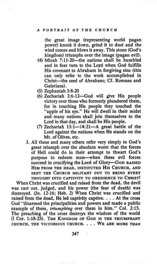 A P O R T R A I T O F T H E C H U R C H
the great image (representing world pagan
power) knock it down, grind it to dust and the
wind comes and blows it away. This stone (God’s
kingdom) triumphs over the image (pagan evil).
(4) Micah 7:11-20-the nations shall be humbled
and in fear turn to the Lord when God fulfills
His covenant to Abraham in forgiving sins (this
can only refer to the work accomplished in
Christ-the seed of Abraham; Cf. Romans and
Galatians).
(5) Zephaniah 3:8-20
(6) Zechariah 2:6-12-God will give His people
victory over thosewho formerly plundered them,
for in touching His people they touched the
“apple of his eye.” He will dwell in their midst
and many nations shall join themselves to the
Lord in that day, and shall be His people.
(7)Zechariah 13:l-14:21-A great battle of the
Lord against the nations when He stands on the
Mt. of Olives,etc.
3. All these and many others refer very simply to God’s
great triumph over the absolute worst that the forces
of Hell could do in their attempt to thwart God’s
purpose to redeem man-when these evil forces
succeed in crucifyingthe Lord of Glory-Go~ RAISED
HIMFROM THE DEAD, INSTITUTED HIS CHURCH,AND
SENT THE CHURCHMILITANT OUT TO BRING EVERY
When Christ was crucified and raised from the dead, the devil
was cast out, judged, and his power (the fear of death) was
destroyed. (Jn. 12-16; Heb. 2) When Christ was crucified and
raised from the dead, He led captivity captive. ...At the cross
God “disarmed the principalities and powers and made a public
example of them, triumphing over them in him.” Col. 2:15.
The preaching of the cross destroys the wisdom of the world
(I Cor. 1:18-25). THEKINGDOMOF GODIS THE TRIUMPHANT
THOUGHT INTO CAPTIVITY TO OBEDIENCE TO CHRIST!
CHURCH, THE VICTORIOUS CHURCH. . . . WE ARE MORE THAN
347
 