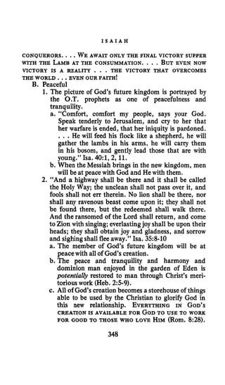 I S A I A H
CONQUERORS. ...WE AWAIT ONLY THE FINAL VICTORY SUPPER
VICTORY IS A REALITY . . . THE VICTORY THAT OVERCOMES
WITH THE LAMBAT THE CONSUMMATION. . . .BUTEVEN NOW
THE WORLD ...EVEN OUR FAITH!
B. Peaceful
1. The picture of God’s future kingdom is portrayed by
the O.T. prophets as one of peacefulness and
tranquility.
a. “Comfort, comfort my people, says your God.
Speak tenderly to Jerusalem, and cry to her that
her warfare is ended, that her iniquity is pardoned.
.. .He will feed his flock like a shepherd, he will
gather the lambs in his arms, he will carry them
in his bosom, and gently lead those that are with
young.” Isa. 40:1,2,11.
b. When the Messiah brings in the new kingdom, men
will be at peace with God and He with them.
2. “And a highway shall be there and it shall be called
the Holy Way; the unclean shall not pass over it, and
fools shall not err therein. No lion shall be there, nor
shall any ravenous beast come upon it; they shall not
be found there, but the redeemed shall walk there.
And the ransomed of the Lord shall return, and come
to Zion with singing; everlastingjoy shall be upon their
heads; they shall obtain joy and gladness, and sorrow
and sighingshallflee away.” Isa. 358-10
a. The member of God’s future kingdom will be at
peacewith all of God’s creation.
b. The peace and tranquility and harmony and
dominion man enjoyed in the garden of Eden is
potentially restored to man through Christ’s meri-
torious work (Heb. 25-9).
c. All of God’s creationbecomes a storehouseof things
able to be used by the Christian to glorify God in
this new relationship. EVERYTHINGIN GOD’S
CREATIONIS AVAILABLE FOR GODTO USE TO WORK
FOR GOOD TO THOSE WHO LOVE HIM(Rom.8:28).
348
 
