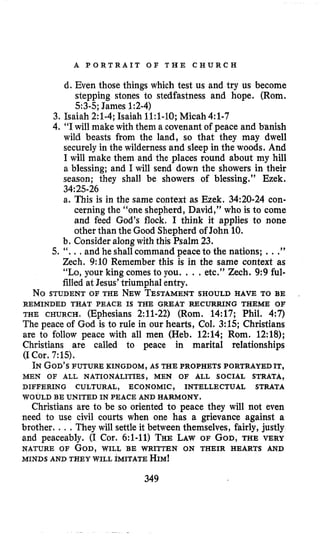 A P O R T R A I T O F T H E C H U R C H
d. Even those things which test us and try us become
stepping stones to stedfastness and hope. (Rom.
5:3-5;James 1:2-4)
3. Isaiah 2:l-4;Isaiah 11:l-10;Micah4:l-7
4. “Iwill make with them a covenant of peace and banish
wild beasts from the land, so that they may dwell
securely in the wilderness and sleep in the woods. And
I will make them and the places round about my hill
a blessing; and I will send down the showers in their
season; they shall be showers of blessing.” Ezek.
a. This is in the same context as Ezek. 34:20-24 con-
cerning the “one shepherd, David,” who is to come
and feed God’s flock. I think it applies to none
other than the Good Shepherd of John 10.
34:25-26
b. Consider along with this Psalm 23.
5. ‘ I . ., and he shallcommand peace to the nations; ...”
Zech. 9:10 Remember this is in the same context as
“Lo,your king comes to you. , . , etc.” Zech. 9:9 ful-
filled at Jesus’ triumphal entry.
No STUDENT OF THE NEWTESTAMENTSHOULD HAVE TO BE
THE CHURCH. (Ephesians 2:ll-22) (Rom. 14:17; Phil. 4:7)
The peace of God is to rule in our hearts, Col. 3:15; Christians
are to follow peace with all men (Heb. 12:14; Rom. 12:18);
Christians are called to peace in marital relationships
(ICor. 7:15).
IN GOD’SFUTURE KINGDOM, AS THEPROPHETS PORTRAYED IT,
REMINDED THAT PEACE IS THE GREAT RECURRING THEME OF
MEN OF ALL NATIONALITIES, MEN OF ALL SOCIAL STRATA,
DIFFERING CULTURAL, ECONOMIC, INTELLECTUAL STRATA
WOULD BE UNITED IN PEACE AND HARMONY.
Christians are to be so oriented to peace they will not even
need to use civil courts when one has a grievance against a
brother. .. .They will settle it between themselves, fairly, justly
and peaceably. (I Cor. 6:l-11) THELAWOF GOD,THE VERY
NATURE OF GOD,WILL BE WRITTEN ON THEIR HEARTS AND
MINDS AND THEY WILL IMITATE HIM!
349
 