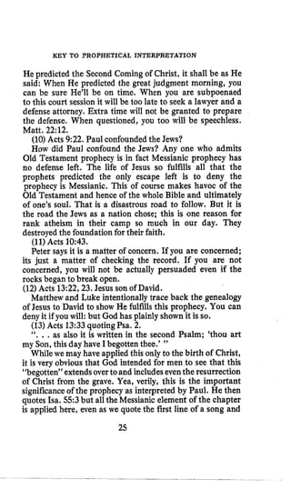 KEY TO ?ROPHETICAL INTERPRETATION
He predicted the Second Coming of Christ, it shall be as He
said: When He predicted the great judgment morning, you
can be sure He’ll be on time. When you are subpoenaed
to this court session it will be too late to seek a lawyer and a
defense attorney. Extra time will not be granted to prepare
the defense, When questioned, you too will be speechless.
Matt. 22:12.
(10) Acts 9:22. Paul confoundedthe Jews?
How did Paul confound the Jews? Any one who admits
Old Testament prophecy is in fact Messianic prophecy has
no defense left. The life of Jesus so fulfills all that the
prophets predicted the only escape left is to deny the
prophecy is Messianic. This of course makes havoc of the
Old Testament and hence of the whole Bible and ultimately
of one’s soul. That is a disastrous road to follow. But it is
the road the Jews as a nation chose; this is one reason for
rank atheism in their camp so much in our day. They
destroyed the foundationfor their faith.
(11)Acts 10:43.
Peter says it is a matter of concern. If you are concerned;
its just a matter of checking the record. If you are not
concerned, you will not be actually persuaded even if the
rocks began to break open.
(12)Acts 13:22,23.Jesus son of David.
Matthew and Luke intentionallytrace back the genealogy
of Jesus to David to show He fulfillsthis prophecy, You can
deny it if you will: but God has plainly shown it is so.
(13)Acts 13:33quoting Psa. 2.
“. ., as also it is written in the second Psalm; ‘thou art
my Son, this day have Ibegotten thee.’ ”
While we may have applied this only to the birth of Christ,
it is very obviousthat God intended for men to see that this
“begotten” extendsoverto and includeseventhe resurrection
of Christ from the grave. Yea, verily, this is the important
significanceof the prophecy as interpreted by Paul. He then
quotes Isa. 553but allthe Messianic element of the chapter
is applied here, even as we quotethe first line of a song and
25
 