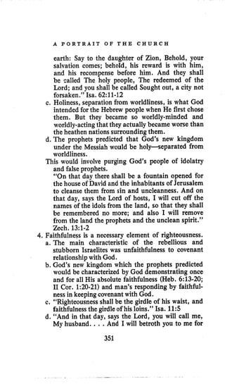 A P O R T R A I T O F T H E C H U R C H
earth: Say to the daughter of Zion, Behold, your
salvation comes; behold, his reward is with him,
and his recompense before him. And they shall
be called The holy people, The redeemed of the
Lord; and you shall be called Sought out, a city not
forsaken.” Isa. 62:ll-12
c. Holiness, separation from worldliness, is what God
intended for the Hebrew people when He first chose
them. But they became so worldly-minded and
worldly-actingthat they actually became worse than
the heathen nations surroundingthem.
d. The prophets predicted that God’s new kingdom
under the Messiah would be holy-separated from
worldliness.
This would involve purging God’s people of idolatry
and falseprophets.
“On that day there shall be a fountain opened for
the house of David and the inhabitants of Jerusalem
to cleanse them from sin and uncleanness. And on
that day, says the Lord of hosts, I will cut off the
names of the idols from the land, so that they shall
be remembered no more; and also I will remove
from the land the prophets and the unclean spirit.”
4,Faithfulness is a necessary element of righteousness.
a. The main characteristic of the rebellious and
stubborn Israelites was unfaithfulness to covenant
relationshipwith God.
b. God’s new kingdom which the prophets predicted
would be characterized by God demonstrating once
and for all His absolute faithfulness (Heb. 6:13-20;
I1 Cor. 1:20-21) and man’s responding by faithful-
ness in keeping covenantwith God.
c. “Righteousness shall be the girdle of his waist, and
faithfulnessthe girdleof his loins.’’ Isa. 1 1 5
d. “And in that day, says the Lord, you will call me,
My husband. .. .And I will betroth you to me for
Zech. 13:1-2
351
 