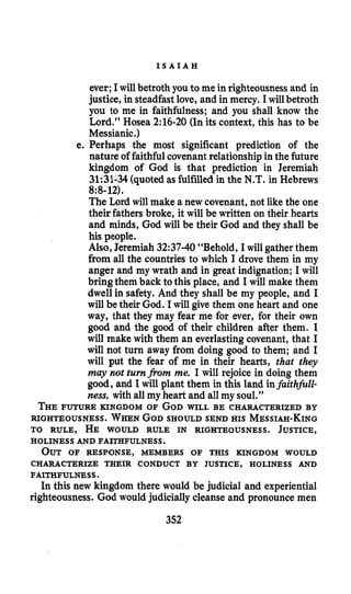 I S A I A H
ever;Iwill betroth you to me in righteousnessand in
justice, in steadfast love, and in mercy. I will betroth
you to me in faithfulness; and you shall know the
Lord.” Hosea 2:16-20(Inits context, this has to be
Messianic.)
e. Perhaps the most significant prediction of the
nature of faithful covenantrelationshipin the future
kingdom of God is that prediction in Jeremiah
31:31-34(quoted as fulfilled in the N.T.in Hebrews
The Lord will make a new covenant, not like the one
their fathers broke, it will be written on their hearts
and minds, God will be their God and they shall be
his people.
Also,Jeremiah 32:37-40“Behold, I will gather them
from all the countries to which I drove them in my
anger and my wrath and in great indignation; I will
bringthem back to this place, and I will make them
dwell in safety. And they shall be my people, and I
will be their God. I will give them one heart and one
way, that they may fear me for ever, for their own
good and the good of their children after them. I
will make with them an everlastingcovenant, that I
will not turn away from doing good to them; and I
will put the fear of me in their hearts, that they
may not turnfrom me. I will rejoice in doing them
good, and I will plant them in this land infaithfull-
ness, with all my heart and all my soul.”
THEFUTURE KINGDOM OF GODWILL BE CHARACTERIZED BY
RIGHTEOUSNESS. WHENGODSHOULD SENDHIS MESSIAH-KING
TO RULE, HE WOULD RULE IN RIGHTEOUSNESS. JUSTICE,
8:8-12).
HOLINESS AND FAITHFULNESS.
OUT OF RESPONSE, MEMBERS OF THIS KINGDOM WOULD
CHARACTERIZE THEIR CONDUCT BY JUSTICE, HOLINESS AND
FAITHFULNESS.
Inthis new kingdom there would be judicial and experiential
righteousness. God would judicially cleanse and pronounce men
352
 