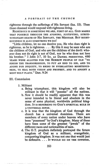 A P O R T R A I T O F T H E C H U R C H
righteous through the sufferings of His Servant (Isa. 53). Then
those cleansedwould respond with righteous living.
RIGHTEOUSIS SOMETHING WE ARE, FIRST OF ALL. GODMAKES
TUTIONARY DEATH OF HISSERVANT,THE MESSIAH.BUTRIGHT-
“Little children, let no one deceive you, He who does right is
righteous, as he is righteous. ... By this it may be seen who are
the children of God, and who are the children of the devil: who-
ever does not do right is not of God, nor he who does not love
his brother.” I John 3:7, 10 So, AS DANIELPREDICTED, 490
YEARS WERE ALLOTED FOR THE HEBREWPEOPLE OF OLD “TO
THAT POSSIBLE THROUGH THE ATONING, JUSTIFYING, SUBSTI-
EOUSNESS IS ALSO SOMETHING WEDO!
FINISH THE TRANSGRESSION, TO PUT AN END TO SIN, AND TO
ATONE FOR INIQUITY, TO BRING IN EVERLASTING RIGHTEOUS-
NESS, TO SEAL BOTH VISION AND PROPHET, AND TO ANOINT A
MOSTHOLY PLACE.” Dan. 9:24
111. Commission
1. Militant
a. Being triumphant, this kingdom will also be
militant in that it will “possess” all the nations.
b. Now it should be readily apparent that this was
never intended to be literal and absolute in the
sense of some physical, worldwide political king-
dom. ITIS REFERRING TO GOD’SSPIRITUAL RULE IN
c. It is true that the kingdom of God through the
church has a universal dominion. There are
members of every nation under heaven who have
been “possessed” by God’skingdom. Many of these
have been some of the greatest “jewels” of the
differentraces and nationalities of men.
d. The O.T. prophets definitely portrayed the future
kingdom of God as a militant, evangelistic,
conqueringkingdom. It was not one that would just
be defensive. . ..ITWOULD GO ON THE OFFENSE,
A UNIVERSAL SENSE.
353
 