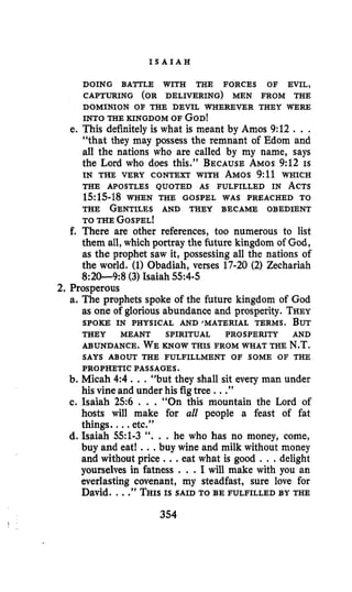 I S A I A H
DOING BATTLE WITH THE FORCES OF EVIL,
DOMINION OF THE DEVIL WHEREVER THEY WERE
CAPTURING (OR DELIVERING) MEN FROM THE
INTO THE KINGDOM OF GOD!
e. This definitely is what is meant by Amos 9:12 . ..
“that they may possess the remnant of Edom and
all the nations who are called by my name, says
the Lord who does this.” BECAUSEAMOS9:12 IS
IN THE VERY CONTEXT WITH AMOS 9:11 WHICH
THE APOSTLES QUOTED AS FULFILLED IN ACTS
1515-18 WHEN THE GOSPEL WAS PREACHED TO
THE GENTILES AND THEY BECAME OBEDIENT
TO THE GOSPEL!
f. There are other references, too numerous to list
them all, which portray the future kingdom of God,
as the prophet saw it, posseshing all the nations of
the world. (1)Obadiah, verses 17-20 (2) Zechariah
8:2&9:8 (3) Isaiah 554-5
2. Prosperous
a. The prophets spoke of the future kingdom of God
as one of glorious abundance and prosperity. THEY
SPOKE IN PHYSICAL AND~MATERIAL TERMS. BUT
THEY MEANT SPIRITUAL PROSPERITY AND
ABUNDANCE. WE KNOW THIS FROM WHAT THE N.T.
SAYS ABOUT THE FULFILLMENT OF SOME OF THE
PROPHETIC PASSAGES.
b. Micah 4:4 ...“but they shall sit every man under
his vine and under his figtree ...”
c. Isaiah 256 . . . “On this mountain the Lord of
hosts will make for all people a feast of fat
things. , ..etc.”
d. Isaiah 551-3 “. . . he who has no money, come,
buy and eat! ...buy wine and milk without money
and without price ..,eat what is good . ..delight
yourselves in fatness . . .I will make with you an
everlasting covenant, my steadfast, sure love for
David. ...”THISIS SAID TO BE FULFILLED BY THE
354
 