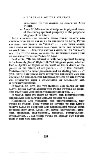 A P O R T R A I T O F T H E C H U R C H
PREACHING OF THE GOSPEL OF GRACE IN ACTS
13:34ff.
e. Amos 9:13-15 another description in physical terms
of the coming spiritual prosperity in the prophetic
kingdom of the future.
JESUS LIKENED THE KINGDOM UNTO GREAT FEASTS AND
CELEBRATIONS IN HIS PARABLES. INTHE BOOK OF ACTS, PETER
EXHORTED THE PEOPLE TO “REPENT . . . AND TURN AGAIN,
OF THE LORD....FORGODHAVING RAISED UP fis SERVANT,
OF YOU FROM YOUR SINS.” (Acts3:17-26)
Paul wrote, “He has blessed us with every spiritual blessing
in the heavenlyplaces’’ (Eph. 1:3); “all things are yours, whether
Paul or Apollos or Cephas or the world or life or death or the
present or the future, all are yours. . . .” (I Cor. 3:21-22);
Christians have “a better possession and an abiding one. . ..”
(Heb. 10:34) CHRISTIANSHAVE INHERITED TEE EARTH AND THE
HEAVENS~So THE GLORIOUS KINGDOMOF GODOF TEIE FUTURE
PROSPERITY (BLESSING).
THAT TIMES OF REFRESHING MAY COME FROM THE PRESENCE
SENT HIMTO YOU FIRST, TO BLESS YOU IN TURNING EVERY ONE
WAS PORTRAYED WITH A COMMISSION OF MILITANCY AND
IT WOULD GO INTO ALL THE NATIONS AND RACES O F THE
EARTH, DOING BATTLE AGAINST THE WORLD POJTJ3RS OF DARK-
NESS THAT HOLD MEN UNDER THE DOMINION OF SIN. ...
IT WOULD SHED ITS LIGHT OF TRUTH AND RIGHTEOUSNESS
ANDDELIVER AND CAPTURE MEN AND WOMEN FOR GOD.
HUNGERINGAND THIRSTING FOR RIGHTEOUSNESS, MEN
WOULD BE FILLED. THEYWOULD BE INVITED TO THE KING’S
FESTIVE TABLE OF GOODNESS AND REFRESHMENT WOULD COME
TO THEIR VERY LIVES. LOVE, JOY, PEACE, GENTLENESS, m-
SATISFACTION. . .ALL THESE WOULD BE SPREAD OUT BEFORE
NESS, MEEKNESS, SELF-CONTROL, FREEDOM, FRUITFULNESS,
THEM IN THIS NEW KINGDOM!
355
 
