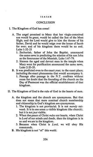 I S A I A H
CONCLUSION
I.
I1*
The Kingdom of God has come!
A. The angel promised to Mary that her virgin-conceived
son would be great, would be called the Son of the Most
High; and the Lord would give to him the throne of his
father, David and he would reign over the house of Jacob
for ever; and of his kingdom there would be no end.
Luke 1:32-33
1. Zechariah, father of John the Baptist, announced
the samenews in predicting the mission of his son John
as the forerunner of the Messiah, Luke 1:67-79.
2. Simeon the aged and devout man in the temple when
Mary went for purification announced the same news,
Luke 2:25-35.
B. It was predicted even tothe exact year; to the exact place;
includingthe exact phenomena that would accompany it.
1. Passage after passage in the N.T. confirms without
room for doubt that the founding of the church on the
Day of Pentecost was the official establishment of that
kingdom.
TheKingdom of God is the rule of God in the hearts of men.
A. the kingdom and the church are synonymous. But that
does not mean that mere nominal church membership
and citizenship in God’s kingdom are synonymous.
1. The kingdom is not provincial. It is not merely out-
ward. It isin one sense a visiblekingdom (the church),
but it is notjust visible.
2. When the peace of Christ rules our hearts, when Christ
isLord of our minds and deeds,then the kingdom is in
us and we are in the kingdom.
3. Because when Christ is Lord, we will obey His
commands.
B. His kingdomis not “of” this world.
356
 