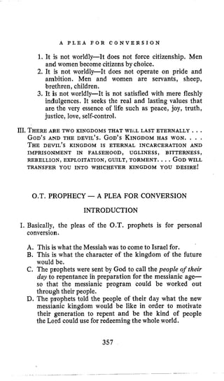 A P L E A F O R C O N V E R S I O N
1. It is not worldly-It does not force citizenship. Men
and women become citizensby choice.
2. It is not worldly-It does not operate on pride and
ambition. Men and women are servants, sheep,
brethren, children.
3. It is not worldly-It is not satisfied with mere fleshly
indulgences. It seeks the real and lasting values that
are the very essence of life such as peace, joy, truth,
justice, love,self-control,
JII.THEREARE TWO KINGDOMS THAT WILL LAST ETERNALLY .. .
GOD’SAND THE DEVIL’S. GOD’SKINGDOMHAS WON. . . .
THE DEVIL’S KINGDOM IS ETERNAL INCARCERATION AND
REBELLION, EXPLOITATION, GUILT, TORMENT. ...GODWILL
TRANSFER YOU INTO WHICHEVER KINGDOM YOU DESIRE!
IMPRISONMENT IN FALSEHOOD, UGLINESS, BITTERNESS,
O.T. PROPHECY -A PLEA FOR CONVERSION
INTRODUCTION
I. Basically, the pleas of the O.T. prophets is for personal
conversion.
A. This is what the Messiah was to come to Israel for.
B. This is what the character of the kingdom of the future
would be.
C. The prophets were sent by God to call the people oftheir
day to repentance in preparation for the messianic age-
so that the messianic program could be worked out
through their people.
D. The prophets told the people of their day what the new
messianic kingdom would be like in order to motivate
their generation to repent and be the kind of people
the Lord could use for redeeming the whole world.
357
 