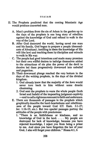 I S A I A H
11.The Prophets predicted that the coming Messianic Age
would produce converted men.
A. Man’s problem from the sin of Adam in the garden up to
the days of the prophets is one long story of rebellion
against the knowledge of God and refusal to walk in the
way of the Lord.
B. After God destroyed the world, having saved one man
and his family, God began to prepare a people (descend-
ants of Abraham), instillingin them the knowledge of His
will (thelaw) and teachingthem by disciplineand miracle
to walk in His way.
C. The peoplehad good intentionsand made many promises
but their ownwillful desires to indulge themselves added
to the attractions of sin plus the power of the devil to
deceive led them progressively downward into unbelief
and paganism.
D. Their downward plunge reached the very bottom in the
days of the writing prophets, in the days of the divided
kingdom.
1. God already knew that the majority of the Jews would
never turn back to him without some drastic
chastening.
2. God sent the prophets to warn the whole people (both
Israel and Judah) of the impending judgment-captivity
-and tocallarighteousremnanttofaithandendurance.
E. There are thousands of passages in the prophets which
graphicallydescribethe hard-heartedness and rebellious-
ness of the people toward God (Cf. Ezek. 3:l-27;
Jer. 1:16-19, etc.). But two special passages portray the
attitudes of the peoplewith preciseness:
1. “There is no faithfulness or kindness, and no
knowledge of God in the land. . . . My people are
destroyed for lack of knowledge; because you have
rejected knowledge, I reject you from being a priest
to me. And since you have forgotten the law of your
God, I alsowill forgetyour children.’’ Hosea4:1,6
358
 