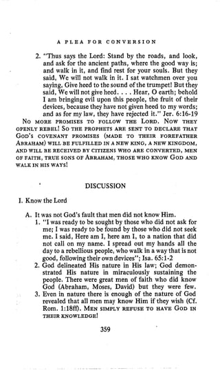 A P L E A F O R C O N V E R S I O N
2. “Thus says the Lord: Stand by the roads, and look,
and ask for the ancient paths, where the good way is;
and walk in it, and find rest for your souls. But they
said, We will not walk in it. I sat watchmen over you
saying, Give heed to the sound of the trumpet! But they
said, We will not giveheed. .. .Hear, 0 earth; behold
I am bringing evil upoii this people, the fruit of their
devices,becausethey have not given heed to my words;
and as for my law, they have rejected it.” Jer. 6:16-19
OPENLY REBEL! So THE PROPHETS ARE SENT TO DECLARE THAT
GOD’SCOVENANT PROMISES (MADE TO THEIR FOREFATHER
ABRAHAM)WILL BE FULFILLED IN A NEWKING, A NEW KINGDOM,
OF FAITH, TRUE SONS OF ABRAHAM,THOSEWHO KNOW GODAND
N O MORE PROMISES TO FOLLOW THE LORD. NOW THEY
AND WILL BE RECEIVED BY CITIZENS WHO ARE CONVERTED, MEN
WALK IN HIS WAYS!
DISCUSSION
I.Know the Lord
A. It was not God’sfault that men did not know Him.
1. “I was ready to be soughtby those who did not ask for
me; Iwas ready to be found by those who did not seek
me. Isaid, Here am I,here am I, to a nation that did
not call on my name. I spread out my hands all the
dayto a rebellious people,who walk in a way that isnot
good, followingtheir owndevices”; Isa.651-2
2.God delineated His nature in His jaw; God demon-
strated His nature in miraculously sustaining the
people. There were great men of faith who did know
God (Abraham, Moses, David) but they were few.
3. Even in nature there is enough of the nature of God
revealed that all men may know Him if they wish (Cf.
Rom. 1:18ff). MEN SIMPLY REFUSE TO HAVE GODIN
THEIR KNOWLEDGE!
359
 