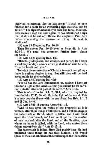 I S A I A H
imply all its message. See the last verse: “It shall be unto
Jehovah for a name for an everlasting sign that shall not be
cut off.” The sign of Christianityis once and for allthecross.
BecauseJesus died and rose again He has established a sign
that shall not be cut off. Hence the emphasis Paul here
makes concerning the resurrection citing this text is
vindicated.
(14)Acts 13:35quotingPsa. 16:lO.
Then He quotes Psa. 16:lO even as Peter did in Acts
2:25-31. We need not comment further here; please
see #3of IV.
(15)Acts 13:41quotingHab. 1:s.
“Behold, ye despisers, and wonder, and perish; for I work
a work in your days, a work which ye shall in no wise believe,
if one declare it unto you.”
To reject the resurrection of Christ is to reject everything-
there is nothing further to say. But still they will be held
accountable for their unbelief.
(16)Acts 13:47quotingIsa. 49:6.
“For so has the Lord commanded us, saying; I have set
thee for a light of the Gentiles, that you should be for salva-
tion unto the uttermost part of the earth.” Acts 13:47.
This is related to Isa. 9:1, 2, 60:1, which is implied by
Jesus in John 12:35,36,46.He is the light of the world. This
is a very popular theme with the prophets. See Heb. 1:1, 2
and I1Cor. 4:4-6.
(17)Acts 1515-18quoting Amos 9:11, 12.
“And to this agree the words of the prophets; as it is
written, afterthesethings Iwill return, and I will build again
the tabernacle of David, which is fallen; and I will build
again the ruins thereof, and I will set it up: that the residue
of men may seek after the Lord, and all the Gentiles, upon
whom my name is called, saith the Lord, who makes these
things known from old.” Acts 1515-18.
The tabernacle is fallen. Here God plainly says He had
predicted these things He has thus fulfilled. This would
speakofthe establishmentofthechurch upon the foundation
26
 