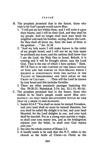 I S A I A H
B. The prophets promised that in the future, those who
wish to be God’s peoplewould KNOW Him.
1. “I will put my law within them, and I will write it upon
their hearts; and I will be their God, and they shall be
my people. And no longer shall each man teach his
neighbor and each his brother, saying,Know the Lord,
for they shall all know me, from the least of them to
the greatest. ..”Jer. 31:34
2. “And my holy name I will make known in the midst
of my people Israel; and I will not let my holy name
be profaned any more; and the nations shall know that
I am the Lord, the Holy One in Israel. Behold, it is
coming and it will be brought about, says the Lord
God. That is the day of which I have spoken.” Ezek.
39:7-8THISIS IN THE CONTEXT OF THE GREAT BATTLE
OF GODAND THE FORCES OF GOG-MAGOGWHICH I
VALLEYOF JEHOSHAPHAT AND THUS SPEAK OF THE
CROSSOF CALVARY.. .Then will the Lord be known
by true Israel and this includes Gentiles.
3. There are other messianic passages depicting this
(Isa. 59:20-21;Habakkuk 2:14; Isa. 52:l-15; 60:16).
C. The prophets promised that in the future, those who
wished to be God’s people would KNOW HIM INTI-
1. Isaiah 62:4-5“YOUshall no more be termed Forsaken,
and your land shall no more be termed Desolate; but
you shall be called My delight is in her, and your land
Married; for the Lord delights in you, and your land
shall be married. For as a young man marries a virgin,
so shall your sons marry you, and as the bridegroom
rejoices over the bride, so shall your God rejoice
over you.”
2. Seealso the whole context of Hosea 2-3.
3. It hardly needs to be said that the N.T.refers to the
church as the bride of Christ-to Christ as the
BELIEVE IS SYNONYMOUS WITH THE BATTLE IN THE
MATELY-SO THAT THEIR RELATIONSHIP WOULD BE LIKE
THAT OF A BRIDE TO HER HUSBAND.
360
 