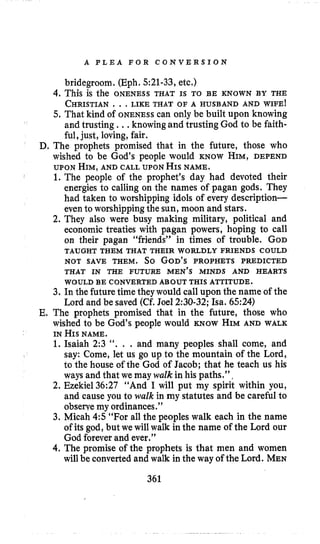 A P L E A F O R C O N V E R S I O N
bridegroom. (Eph. 521-33, etc.)
4. This is the ONENESS THAT IS TO BE KNOWN BY THE
CHRISTIAN.. .LIKE THAT OF A HUSBAND AND WIFE!
5. That kind of ONENESScan only be built upon knowing
and trusting ., ,knowing and trusting God to be faith-
ful, just, loving, fair.
D. The prophets promised that in the future, those who
wished to be God’s people would KNOW HIM, DEPEND
UPON HIM,AND CALL UPONHISNAME.
1. The people of the prophet’s day had devoted their
energies to calling on the names of pagan gods. They
had taken to worshipping idols of every description-
even to worshippingthe sun, moon and stars.
2. They also were busy making military, political and
economic treaties with pagan powers, hoping to call
on their pagan “friends” in times of trouble. GOD
NOT SAVE THEM. So GOD’S PROPHETS PREDICTED
THAT IN THE FUTURE MEN’S MINDS AND HEARTS
3. In the future time theywould call upon the name of the
E. The prophets promised that in the future, those who
wished to be God’s people would KNOW HIMAND WALK
1. Isaiah 2:3 ‘‘. . . and many peoples shall come, and
say: Come, let us go up to the mountain of the Lord,
to the house of the God of Jacob; that he teach us his
ways and that we may walk in his paths.”,
2. Ezekiel36:27 “And I will put my spirit within you,
and cause you to walk in my statutes and be careful to
obserye my ordinances.”
3. Micah 4:5 “For all the peoples walk each in the name
of its god, but we will walk in the name of the Lord our
God foreverand ever.”
4.The promise of the prophets is that men and women
will be convertedand walk in the way of the Lord. MEN
TAUGHT THEM THAT THEIR WORLDLY FRIENDS COULD
WOULD BE CONVERTED ABOUT THIS ATTITUDE.
Lord and be saved (Cf. Joel 2:30-32; ha. 6524)
IN HIS NAME.
361
 