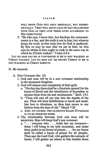 I S A I A H
WILL KNOW GODNOT ONLY MENTALLY, BUT EWERI-
ENTIALLY. THEYWILL HAVE A DAY BYDAY FELLOWSHIP
WITH GODAS THEY LIVE THEIR LIVES ACCORDING TO
HISDIRECTIONS~
5. “He who says, I know him, but disobeys his command-
ments is a liar, and the truth is not in him; but whoever
keeps his word, in him truly love for God is perfected.
By this we may be sure that we are in him: he who
says he abidesin him ought to walk in the same way in
which he (Christ)walked.” I John 2:4-6
LETNO MAN SAY HE IS CONVERTED IF HE IS NOT WALKING AS
CHRISTWALKED. LETNO MAN SAY HE KNOWS CHRISTIF HE IS
NOT WALKING AS CHRISTDIRECTS.
11. Be renewed.
/
A. New Covenant (Jer.31)
1. God and man will be in a new covenant relationship
in the messianic kingdom.
2. God will cleansemen completelyof their guilt.
a. “Onthat daythereshallbe a fountain opened for the
house of David and the inhabitants of Jerusalem to
cleansethem from sin and uncleanness.” Zech. 13:l
b. “Thou wilt cast all our sins into the depths of the
sea. Thou wilt showfaithfulnessto Jacob and stead-
fast love to Abraham, as thou hast sworn to our
fathers from the days of old.” Micah 7:20
c. AND, OF COURSE, THE GLORIOUS ISAIAH53PASSAGE
3. The relationship between God and man will be
RENEWED. Man will keep God’s new covenant.
a. ‘‘. ..everyone who . . .holds fast my covenant-
these I will bring to my holy mountain, and make
them joyfulin my house of prayer; ...for my house
shall be called a house of prayer for all peoples.
Thus says the Lord God, who gathers the outcasts of
Israel, I will gather yet others to him besides those
IS TO BE INSERTED HERE.
362
 