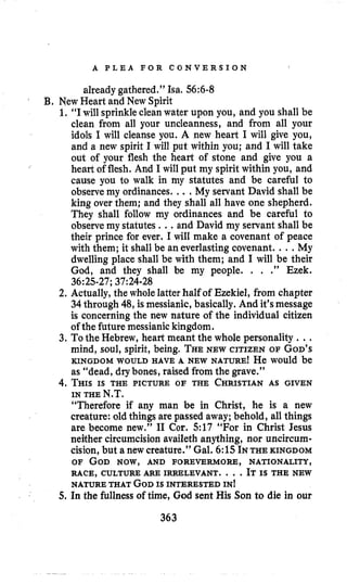 A P L E A F O R C O N V E R S I O N I
already gathered.” Isa. 56:6-8
i
B, New Heart and New Spirit
1. “I will sprinkle clean water upon you, and you shall be
clean from all your uncleanness, and from all your
idols I will cleanse you. A new heart I will give you,
and a new spirit I will put within you; and I will take
out of your flesh the heart of stone and give you a
heart of flesh. And I will put my spirit within you, and
cause you to walk in my statutes and be careful to
observe my ordinances. ...My servant David shall be
king over them; and they shall all have one shepherd.
They shall follow my ordinances and be careful to
observe my statutes ...and David my servant shall be
their prince for ever. I will make a covenant of peace
with them; it shall be an everlasting covenant. ...My
dwelling place shall be with them; and I will be their
God, and they shall be my people. . . .” Ezek.
2. Actually, the whole latter half of Ezekiel, from chapter
34 through 48, is messianic, basically. And it’smessage
is concerning the new nature of the individual citizen
of the future messianic kingdom.
3. To the Hebrew, heart meant the whole personality ...
mind, soul, spirit, being. THENEW CITIZEN OF GOD’S
KINGDOM WOULD HAVE A NEW NATURE! He would be
as “dead, drybones, raised from the grave.”
4. THISIS THE PICTURE OF THE CHRISTIANAS GIVEN
“Therefore if any man be in Christ, he is a new
creature: old things are passed away; behold, all things
are become new.” I1 Cor. 517 “For in Christ Jesus
neither circumcision availeth anything, nor uncircum-
cision,but a new creature.’’ Gal. 6:15INTHE KINGDOM
OF GOD NOW, AND FOREVERMORE, NATIONALITY,
NATURE THAT GODIS INTERESTED IN!
5. In the fullness of time, God sent His Son to die in our
36:25-27;37:24-28
IN THE N.T.
RACE, CULTURE ARE IRRELEVANT. ...IT IS THE NEW
363
 