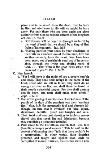 I S A I A H
place and to be raised from the dead, that by faith
in Him and obedience to His will we might be born
anew. For only those who are born again are given
authority from God to become citizens of the kingdom
of God. (Jn.3:3-5)
a. “Of His own will he begat us (brought us forth) by
the word of truth that we should be a king of first
fruits of his creatures.” Jas. 1:18
b. “Having purified your souls by your obedience to
the truth for a sincere love of the brethren, love one
another earnestly from the heart. You have been
born anew, not of perishable seed but of imperish-
able, through the living and abiding word of
God. . . .That word is the good news which was
preached to you.” I Pet. 1:22-25
New Speech
1. “For I will leave in the midst of you a people humble
and lowly. They shall seek refuge in the name of the
Lord, those‘who are left in Israel; they shall do no
wrong and utter no lies, nor shall there be found in
their mouth a deceitful tongue. For they shall pasture
and lie d6wn, and none shall make them afraid.”
Zeph. 3:12-13
2. One of the glaringcharacteristics of wickedness of the
people of the days of the prophets was their “unclean
lips.” (ha. 6:s) Not necessarily foul and obscene (al-
though I’msure that is involved) but false, injust,
slanderous, deceitful, proud and haughty and vain.
3. Their total and constant devotion to idolatry neces-
sitated that they speak lies and falsehoods, because
they wereliving a lie in their unbelief.
4.Paul wrote to the Corinthian church that “evil talk
(homilia) corrupts good morals.” This he said in the
context of discussingtheir “talk that there couldn’t be
a resurrection.” In other words, false doctrine
preached and taught and spoken soon leads to
corruption of morals. FRIEND,THIS IS THE CAUSE FOR
364
 