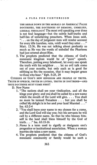 A P L E A F O R C O N V E R S I O N
THE BREAK DOWN IN THE MORALS OF AMERICA!FALSE
LIBERAL THEOLOGY! The most evil speaking ever done
is not foul language-but the subtle half-truths and
half-lies of unbelieving preachers. When Jesus said,
“. ..on the day of judgment men will render account
for every idle (careless,vain, void) word they utter ...”
Matt. 12:36, He was not talking about profanity so
much as He was the words of unbelief the Pharisees
had just uttered about Him.
5. The prophets predicted that the citizens of God’s
messianic kingdom would be of “pure” speech.
Therefore, putting away falsehood, let every one speak
the truth with his neighbor . . . let no evil talk come
out of your mouths, but only such as is good for
edifying as fits the occasion, that it may impart grace
to those who hear.” Eph. 5:25,29
CITIZENSOF GOD’SNEW KINGDOM ARE PEOPLE OF TRUTH.
TRUTHIN SPEECH, TRUTH IN LIVING, TRUTH IN DOCTRINE-AND
TRUE DOCTRINE MUST COME FIRST!
DOCTRINES, THE DOCTRINES OF DEMONS, UNBELIEF,
D. NewName
1. “The nations shall see your vindication, and all the
kings your glory; and you shall be called by a newname
which the mouth of the Lord will give. .. .You shall
no more be termed Forsaken . . .but you shall be
called My delight is in her and your land Married . ..”
Isa. 62:2-4
2. “You shall leave your name to my chosen for a curse,
and the Lord God will slay you; but his servants he will
call by a different name. So that he who blesses him-
self in the land shall bless himself by the God of
truth. ...”Isa. 65:lS-16
3. Name is a term used to signify or designate one’s
progenitor or institutional association. When a woman
marries shetakes a new name.
4. The prophets predicted that the citizens of God’s
messianic community or family would be such a
365
 