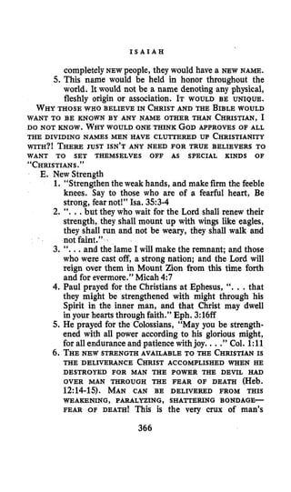 I S A I A H
completelyNEW people, they would have a NEW NAME.
5. This name would be held in honor throughout the
world. It would not be a name denoting any physical,
fleshly origin or association. IT WOULD BE UNIQUE.
WHYTHOSE WHO BELIEVE IN CHRISTAND THE BIBLEWOULD
WANT TO BE KNOWN BY ANY NAME OTHER THAN CHRISTIAN,I
DO NOT KNOW. WHYWOULD ONE THINK GODMPROVES OF ALL
THE DIVIDING NAMES MEN HAVE CLUTTERED UP CHRISTIANITY
WITH?! THEREJUST ISN’T ANY NEED FOR TRUE BELIEVERS TO
“CHRISTIANS.”
WANT TO SET THEMSELVES OFF AS SPECIAL KINDS OF
E. New Strength
1. “Strengthen the weak hands, and make firm the feeble
knees. Say to those who are of a fearful heart, Be
strong, fear not!” Isa. 353-4
2. “. ..but they who wait for the Lord shall renew their
strength, they shall mount up with wings like eagles,
they shall run and not be weary, they shall walk and
not faint.”
3. “...and the lame I will make the remnant; and those
who were cast off, a strong nation; and the Lord will
reign over them in Mount Zion from this time forth
and for evermore.” Micah 4:7
4. Paul prayed for the Christians at Ephesus, “. ..that
they might be strengthened with might through his
Spirit in the inner man, and that Christ may dwell
in your hearts through faith.” Eph. 3:16ff
5. He prayed for the Colossians, “May you be strength-
ened with all power according to his glorious might,
for all endurance and patience withjoy. ...”Col. 1:ll
6. THENEW STRENGTH AVAILABLE TO THE CHRISTIANIS
THE DELIVERANCE CHRISTACCOMPLISHED WHEN HE
OVER MAN THROUGH THE FEAR OF DEATH (Heb.
12:14-15). MAN CAN BE DELIVERED FROM THIS
FEAR OF DEATH! This is the very crux of man’s
DESTROYED FOR MAN THE POWER THE DEVIL HAD
WEAKENKNG, PARALYZING, SHATTERING BONDAGE-
366
 