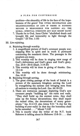 A P L E A F O R C O N V E R S I O N
7 .
problem-the absurdity of life in the face of the hope-
lessness of the grave! THEUTTER FRUSTRATION AND
MORAL, SPIRITUAL STRENGTH ANY MAN MIGHT HAVE!
Thanks be to God, Jesus Christ “abolished death and
brought life and immorality to light through the
Gospel.” (I1Tim. 1:lO)
MEANINGLESSNESS OF LIFE IF THERE IS NOTHING
BEYOND IS RESPONSIBLE FOR SAPPING ALL THE
111.Live rejoicing.
A. Rejoicingthrough worship.
1.A magnificent picture of God’s covenant people wor-
shipping Him in spirit and in truth is portrayed
concerning the messianic times. The passages in the
prophets are many.
2. This worship will be done in singing NEW songs of
God’s deliverance and God’s grace and God’s glory.
(Isa. 256-26:6) (Zeph. 3:14-20)
3. This worship will be done in giving of thanks. (Isa.
4. This worship will be done through ministering.
1. The great closing passage of the book of Isaiah is a
picture of the messianic kingdom serving the Lord
by evangelizing the nations and bringing men from
all nations to worshipthe Lord. (Isa. 66:18-23)
2. There are numerous passages depicting God’s new
covenant people “building up” the ruins and walls.
“They shall build up the ancient ruins, they shall
raise up the former devastations; they shall repair
the ruined cities, the devastations of many gener- .
ations.” Isa. 61:4 Cf. also Amos 9:11 “A day for the
building of your walls! In that day the boundary shall
be far extended. ...”Micah 7:llff
3. This is exactly what the writer of the N.T. book
Hebrews is talking about in Hebrews 13:8-16 . , .that
12:1-6)
(Isa. 61:6)
B. Rejoicingthrough serving.
367
 