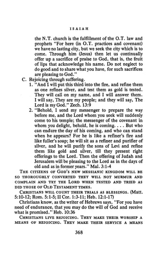 I S A I A H
the N.T. church is the fulfillment of the O.T. law and
prophets “For here (in O.T. practices and covenant)
we have no lasting city, but we seek the city which is to
come. Through him (Jesus) then let us continually
offer up a sacrifice of praise to God, that is, the fruit
of lips that acknowledge his name. Do not neglect to
do good and to sharewhat you have, for such sacrifices
are pleasingto God.”
C. Rejoicingthrough suffering.
1.“And Iwill put this third into the fire, and refine them
as one refines silver, and test them as gold is tested.
They will call on my name, and I will answer them.
I will say, They are my people; and they will say, The
Lord is my God.” Zech. 13:9
2. “Behold, I send my messenger to prepare the way
before me, and the Lord whom you seek will suddenly
come to his temple; the messenger of the covenant in
whom you delight, behold, he is coming. .. But who
can endure the day of his coming, and who can stand
when he appears? For he is like a refiner’s fire and
like fuller’s soap; he will sit as a refiner and purifier of
silver, and he will purify the sons of Levi and refine
them like gold and silver, till they present right
offerings to the Lord. Then the offering of Judah and
Jerusalem will be pleasing to the Lord as in the days of
old and as in former years.” Mal. 3:l-4
THECITIZENS OF GOD’SNEW MESSIANIC KINGDOM WILL BE
SO THOROUGHLY CONVERTED THEY WILL NOT MURMUR AND
COMPLAIN AND TRY THE LORD WHEN TESTED AND TRIED AS
DID THOSE OF OLDTESTAMENTTIMES.
CHRISTIANSWILL COUNT THEIR TRIALS AS BLESSINGS. (Matt.
510-12; Rom. 51-5;I1 Cor. 1:3-11;Heb. 12:l-17)
Christians know, as the writer of Hebrews says, “For you have
need of endurance, that you may do the will of God and receive
what is promised.” Heb. 10:36
CHRISTIANSLIVE REJOICING. THEYMAXE THEIR WORSHIP A
MEANS OF REJOICING. THEYMAKE THEIR SERVICE A MEANS
368
 